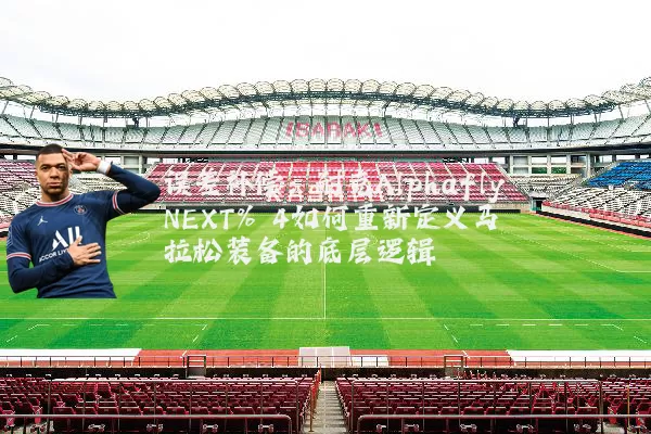 误差补偿：耐克Alphafly NEXT% 4如何重新定义马拉松装备的底层逻辑