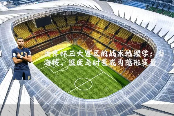 世界杯三大赛区的战术地理学：当海拔、湿度与时差成为隐形变量